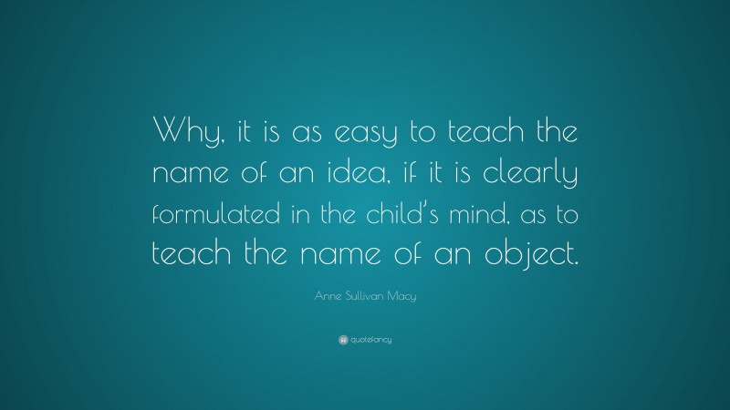 Anne Sullivan Macy Quote: “Why, it is as easy to teach the name of an idea, if it is clearly formulated in the child’s mind, as to teach the name of an object.”