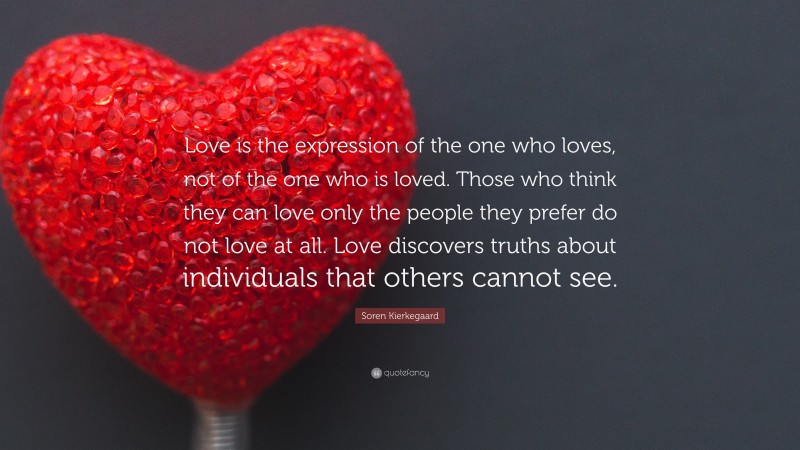 Soren Kierkegaard Quote: “Love is the expression of the one who loves, not of the one who is loved. Those who think they can love only the people they prefer do not love at all. Love discovers truths about individuals that others cannot see.”