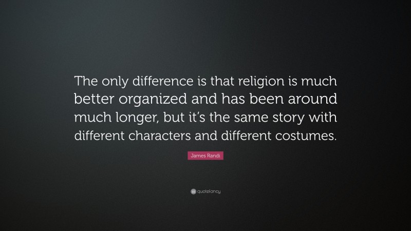James Randi Quote: “The only difference is that religion is much better organized and has been around much longer, but it’s the same story with different characters and different costumes.”
