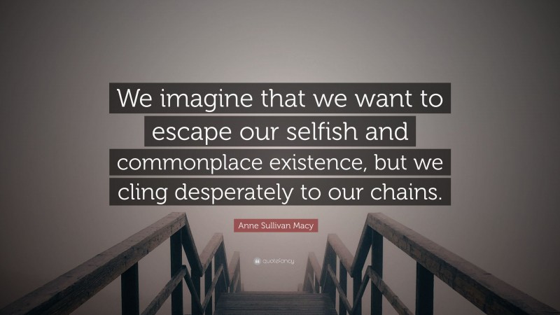 Anne Sullivan Macy Quote: “We imagine that we want to escape our selfish and commonplace existence, but we cling desperately to our chains.”