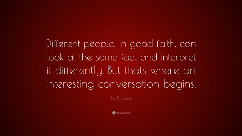 Eric Schlosser Quote: “Different people, in good faith, can look at the same fact and interpret it differently. But thats where an interesting conversation begins.”
