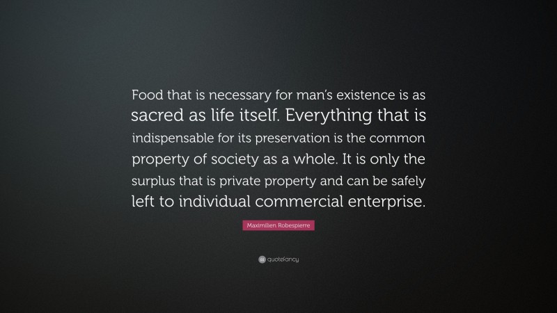 Maximilien Robespierre Quote: “Food that is necessary for man’s existence is as sacred as life itself. Everything that is indispensable for its preservation is the common property of society as a whole. It is only the surplus that is private property and can be safely left to individual commercial enterprise.”
