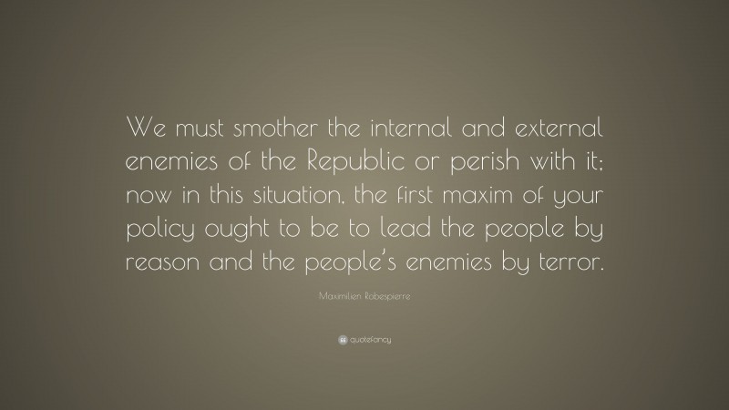 Maximilien Robespierre Quote: “We must smother the internal and external enemies of the Republic or perish with it; now in this situation, the first maxim of your policy ought to be to lead the people by reason and the people’s enemies by terror.”
