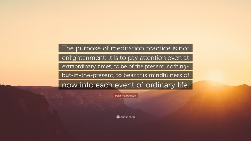 Peter Matthiessen Quote: “The purpose of meditation practice is not enlightenment; it is to pay attention even at extraordinary times, to be of the present, nothing-but-in-the-present, to bear this mindfulness of now into each event of ordinary life.”
