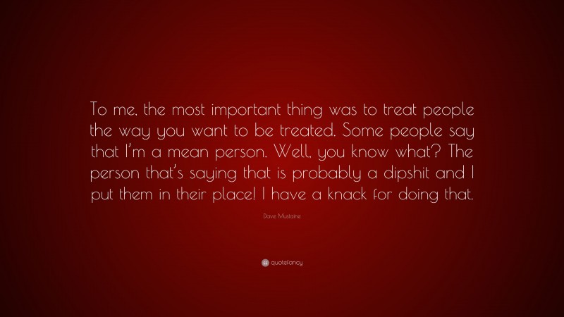 Dave Mustaine Quote: “To me, the most important thing was to treat people the way you want to be treated. Some people say that I’m a mean person. Well, you know what? The person that’s saying that is probably a dipshit and I put them in their place! I have a knack for doing that.”