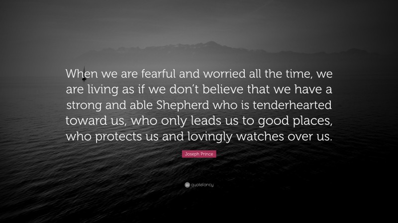 Joseph Prince Quote: “When we are fearful and worried all the time, we are living as if we don’t believe that we have a strong and able Shepherd who is tenderhearted toward us, who only leads us to good places, who protects us and lovingly watches over us.”