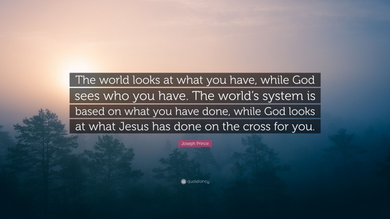 Joseph Prince Quote: “The world looks at what you have, while God sees who you have. The world’s system is based on what you have done, while God looks at what Jesus has done on the cross for you.”