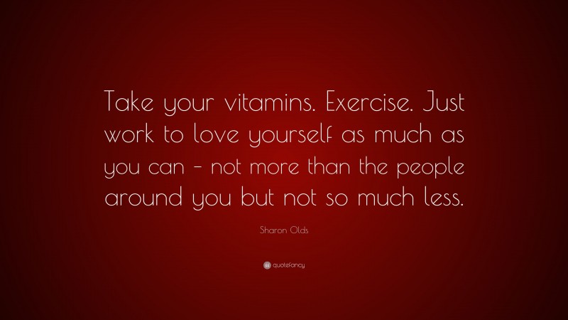 Sharon Olds Quote: “Take your vitamins. Exercise. Just work to love yourself as much as you can – not more than the people around you but not so much less.”