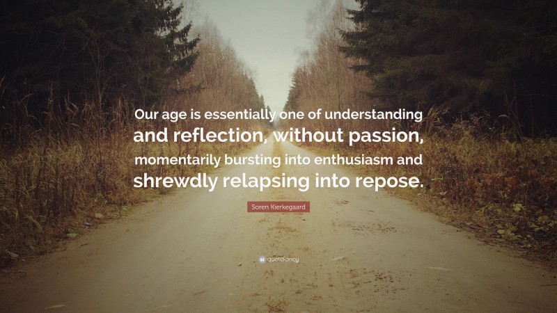 Soren Kierkegaard Quote: “Our age is essentially one of understanding and reflection, without passion, momentarily bursting into enthusiasm and shrewdly relapsing into repose.”