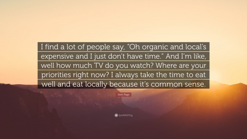Ellen Page Quote: “I find a lot of people say, “Oh organic and local’s expensive and I just don’t have time.” And I’m like, well how much TV do you watch? Where are your priorities right now? I always take the time to eat well and eat locally because it’s common sense.”