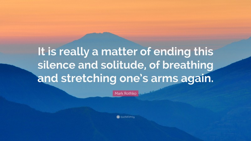 Mark Rothko Quote: “It is really a matter of ending this silence and solitude, of breathing and stretching one’s arms again.”