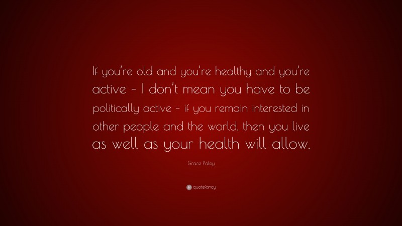 Grace Paley Quote: “If you’re old and you’re healthy and you’re active – I don’t mean you have to be politically active – if you remain interested in other people and the world, then you live as well as your health will allow.”