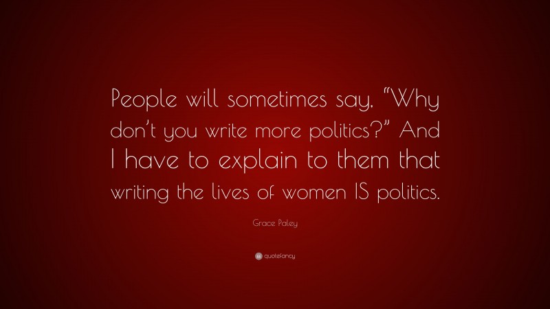 Grace Paley Quote: “People will sometimes say, “Why don’t you write more politics?” And I have to explain to them that writing the lives of women IS politics.”