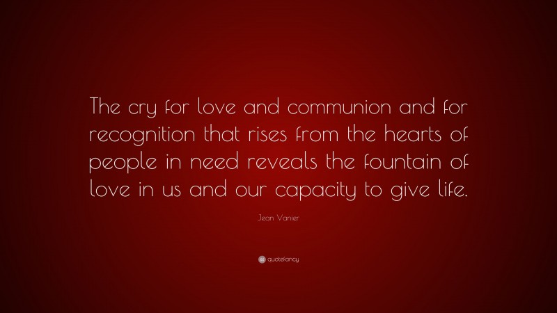 Jean Vanier Quote: “The cry for love and communion and for recognition that rises from the hearts of people in need reveals the fountain of love in us and our capacity to give life.”