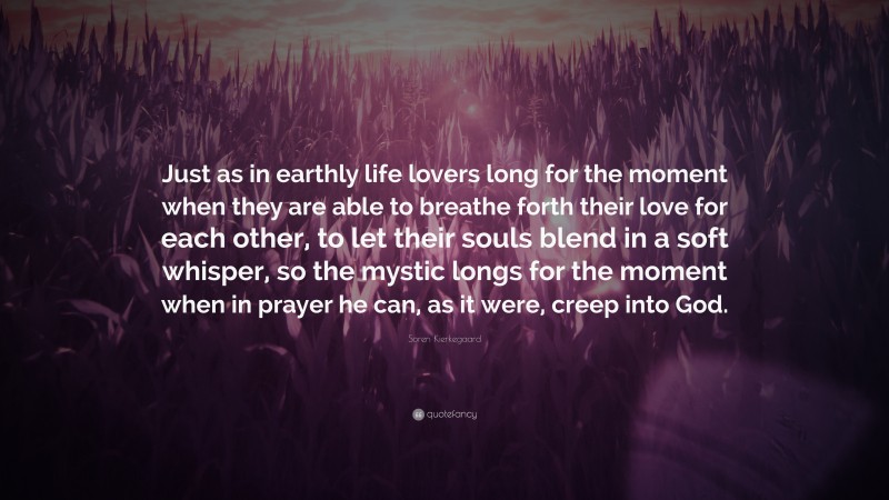 Soren Kierkegaard Quote: “Just as in earthly life lovers long for the moment when they are able to breathe forth their love for each other, to let their souls blend in a soft whisper, so the mystic longs for the moment when in prayer he can, as it were, creep into God.”