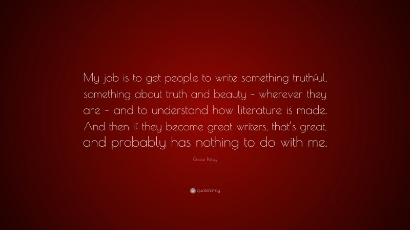 Grace Paley Quote: “My job is to get people to write something truthful, something about truth and beauty – wherever they are – and to understand how literature is made. And then if they become great writers, that’s great, and probably has nothing to do with me.”