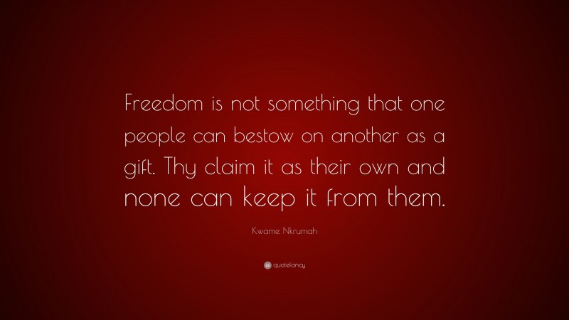 Kwame Nkrumah Quote: “Freedom is not something that one people can bestow on another as a gift. Thy claim it as their own and none can keep it from them.”