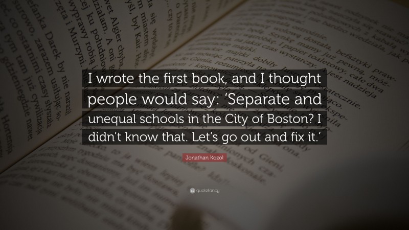 Jonathan Kozol Quote: “I wrote the first book, and I thought people would say: ‘Separate and unequal schools in the City of Boston? I didn’t know that. Let’s go out and fix it.’”