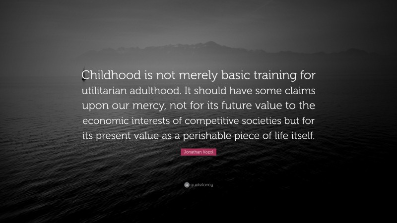 Jonathan Kozol Quote: “Childhood is not merely basic training for utilitarian adulthood. It should have some claims upon our mercy, not for its future value to the economic interests of competitive societies but for its present value as a perishable piece of life itself.”