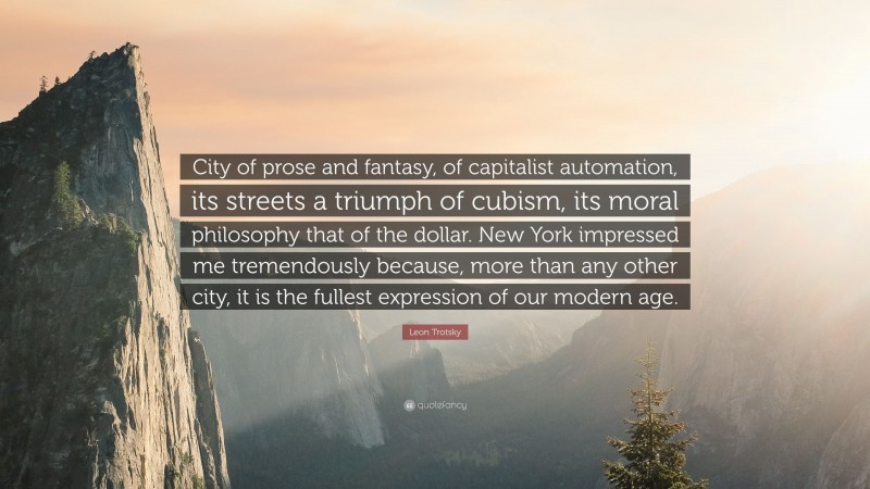 Leon Trotsky Quote: “City of prose and fantasy, of capitalist automation, its streets a triumph of cubism, its moral philosophy that of the dollar. New York impressed me tremendously because, more than any other city, it is the fullest expression of our modern age.”
