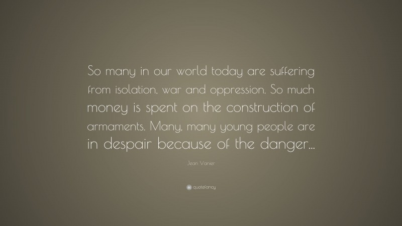Jean Vanier Quote: “So many in our world today are suffering from isolation, war and oppression. So much money is spent on the construction of armaments. Many, many young people are in despair because of the danger...”