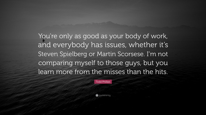 Todd Phillips Quote: “You’re only as good as your body of work, and everybody has issues, whether it’s Steven Spielberg or Martin Scorsese. I’m not comparing myself to those guys, but you learn more from the misses than the hits.”