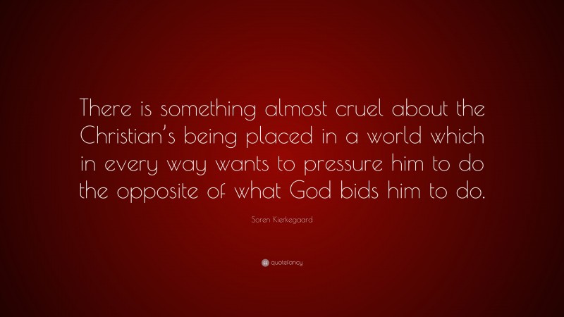 Soren Kierkegaard Quote: “There is something almost cruel about the Christian’s being placed in a world which in every way wants to pressure him to do the opposite of what God bids him to do.”
