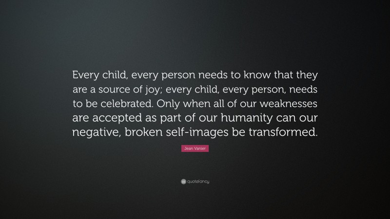 Jean Vanier Quote: “Every child, every person needs to know that they are a source of joy; every child, every person, needs to be celebrated. Only when all of our weaknesses are accepted as part of our humanity can our negative, broken self-images be transformed.”