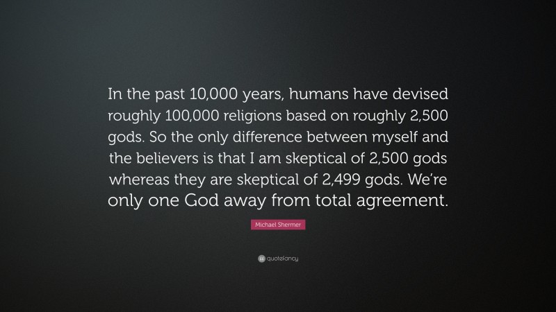 Michael Shermer Quote: “In the past 10,000 years, humans have devised roughly 100,000 religions based on roughly 2,500 gods. So the only difference between myself and the believers is that I am skeptical of 2,500 gods whereas they are skeptical of 2,499 gods. We’re only one God away from total agreement.”