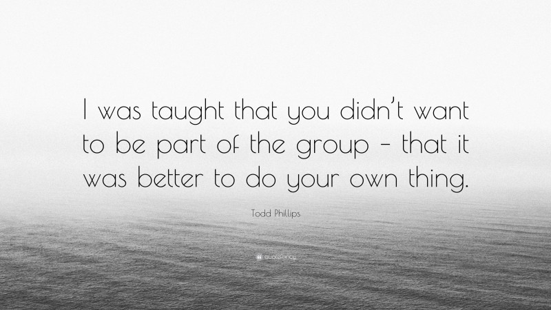 Todd Phillips Quote: “I was taught that you didn’t want to be part of the group – that it was better to do your own thing.”