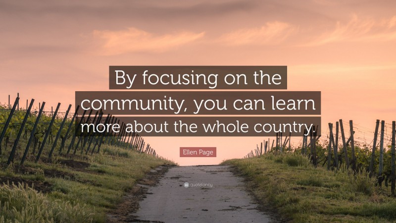 Ellen Page Quote: “By focusing on the community, you can learn more about the whole country.”