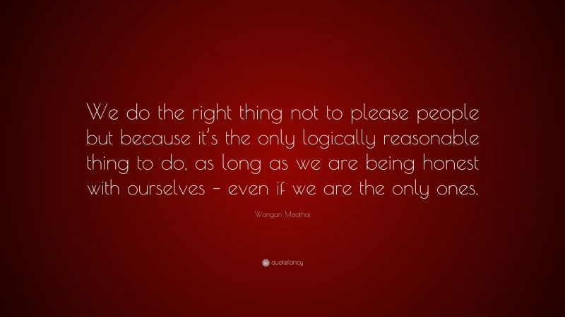 Wangari Maathai Quote: “We do the right thing not to please people but because it’s the only logically reasonable thing to do, as long as we are being honest with ourselves – even if we are the only ones.”