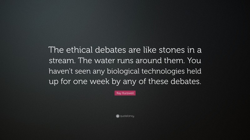 Ray Kurzweil Quote: “The ethical debates are like stones in a stream. The water runs around them. You haven’t seen any biological technologies held up for one week by any of these debates.”
