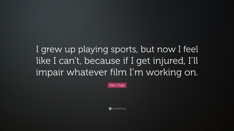 Ellen Page Quote: “I grew up playing sports, but now I feel like I can’t, because if I get injured, I’ll impair whatever film I’m working on.”