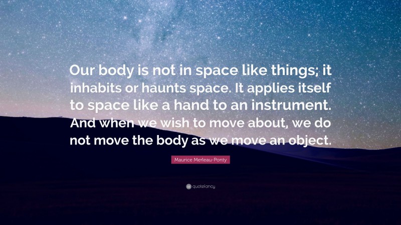 Maurice Merleau-Ponty Quote: “Our body is not in space like things; it inhabits or haunts space. It applies itself to space like a hand to an instrument. And when we wish to move about, we do not move the body as we move an object.”