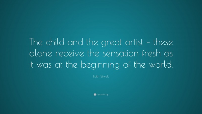 Edith Sitwell Quote: “The child and the great artist – these alone receive the sensation fresh as it was at the beginning of the world.”