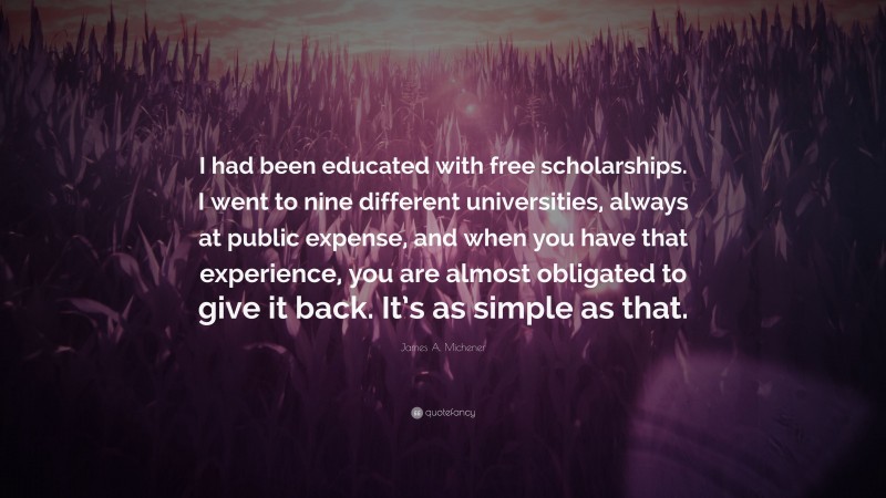 James A. Michener Quote: “I had been educated with free scholarships. I went to nine different universities, always at public expense, and when you have that experience, you are almost obligated to give it back. It’s as simple as that.”