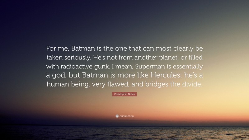 Christopher Nolan Quote: “For me, Batman is the one that can most clearly be taken seriously. He’s not from another planet, or filled with radioactive gunk. I mean, Superman is essentially a god, but Batman is more like Hercules: he’s a human being, very flawed, and bridges the divide.”