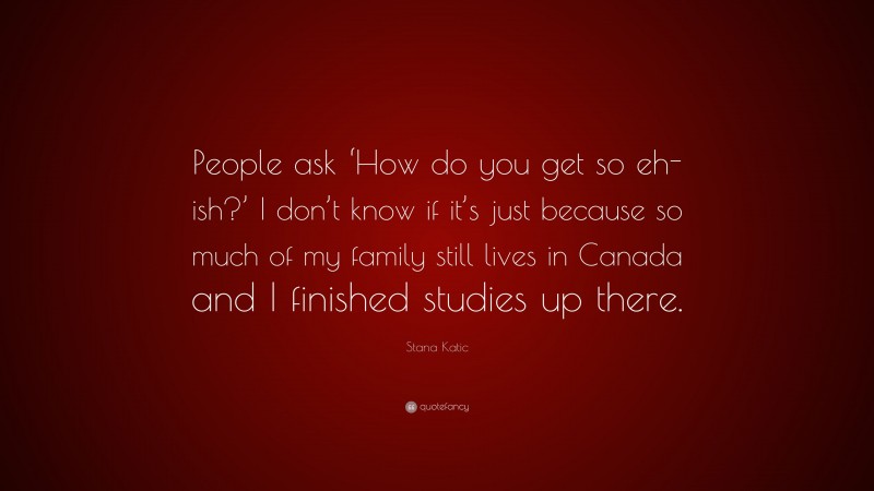 Stana Katic Quote: “People ask ‘How do you get so eh-ish?’ I don’t know if it’s just because so much of my family still lives in Canada and I finished studies up there.”