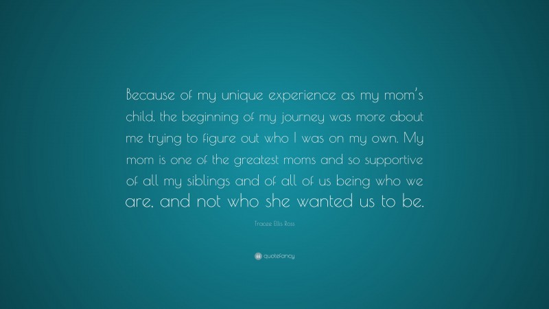 Tracee Ellis Ross Quote: “Because of my unique experience as my mom’s child, the beginning of my journey was more about me trying to figure out who I was on my own. My mom is one of the greatest moms and so supportive of all my siblings and of all of us being who we are, and not who she wanted us to be.”