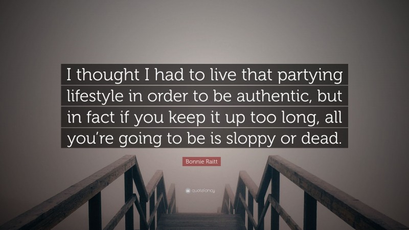 Bonnie Raitt Quote: “I thought I had to live that partying lifestyle in order to be authentic, but in fact if you keep it up too long, all you’re going to be is sloppy or dead.”