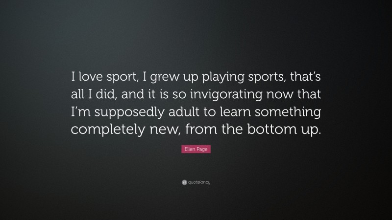 Ellen Page Quote: “I love sport, I grew up playing sports, that’s all I did, and it is so invigorating now that I’m supposedly adult to learn something completely new, from the bottom up.”