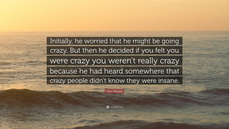 Gary Paulsen Quote: “Initially, he worried that he might be going crazy. But then he decided if you felt you were crazy you weren’t really crazy because he had heard somewhere that crazy people didn’t know they were insane.”