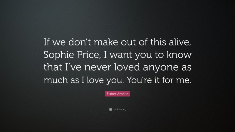 Fisher Amelie Quote: “If we don’t make out of this alive, Sophie Price, I want you to know that I’ve never loved anyone as much as I love you. You’re it for me.”