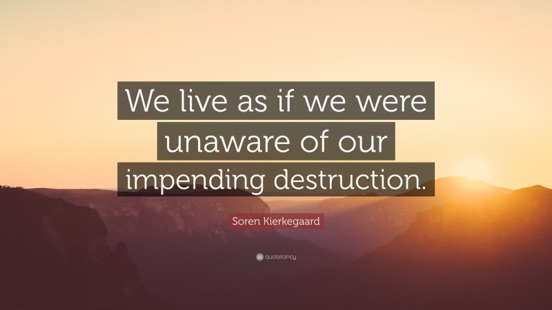 Soren Kierkegaard Quote: “We live as if we were unaware of our impending destruction.”
