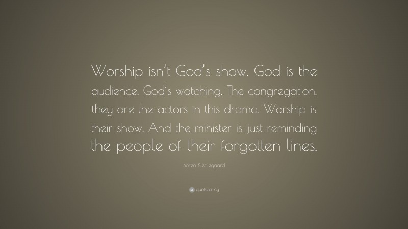 Soren Kierkegaard Quote: “Worship isn’t God’s show. God is the audience. God’s watching. The congregation, they are the actors in this drama. Worship is their show. And the minister is just reminding the people of their forgotten lines.”