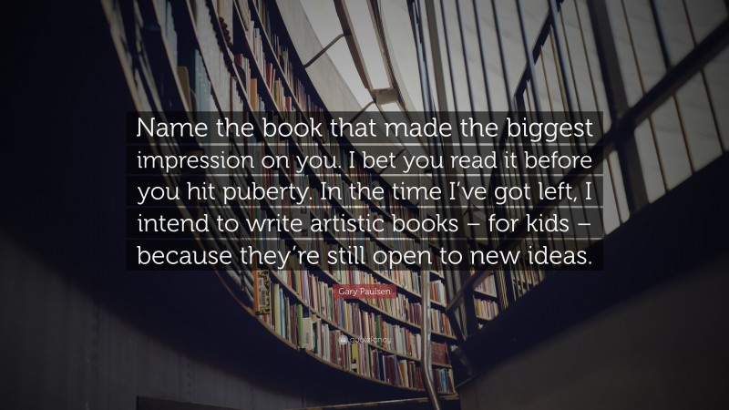 Gary Paulsen Quote: “Name the book that made the biggest impression on you. I bet you read it before you hit puberty. In the time I’ve got left, I intend to write artistic books – for kids – because they’re still open to new ideas.”