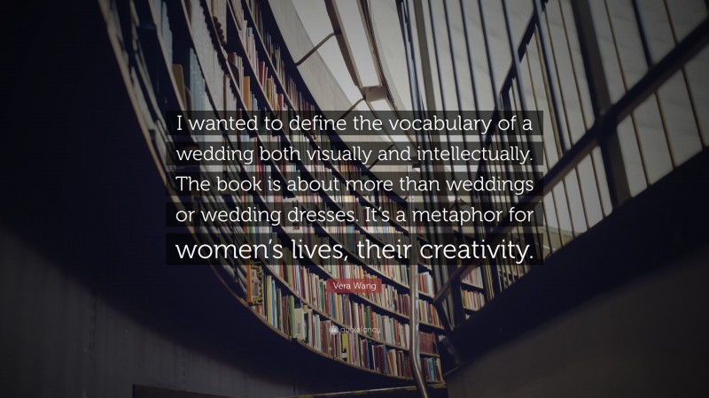 Vera Wang Quote: “I wanted to define the vocabulary of a wedding both visually and intellectually. The book is about more than weddings or wedding dresses. It’s a metaphor for women’s lives, their creativity.”