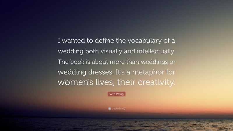 Vera Wang Quote: “I wanted to define the vocabulary of a wedding both visually and intellectually. The book is about more than weddings or wedding dresses. It’s a metaphor for women’s lives, their creativity.”