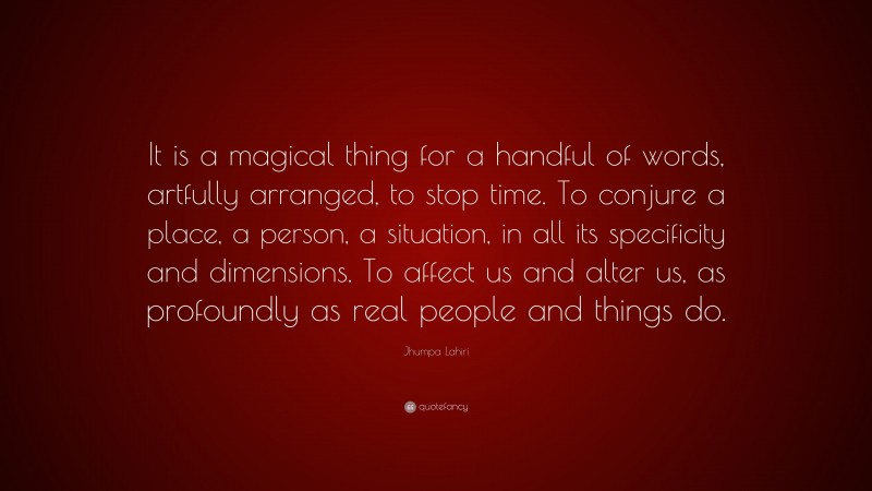 Jhumpa Lahiri Quote: “It is a magical thing for a handful of words, artfully arranged, to stop time. To conjure a place, a person, a situation, in all its specificity and dimensions. To affect us and alter us, as profoundly as real people and things do.”